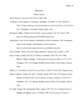 Bennett 25
Bibliography
Primary Sources
Beach, Edward L. Submarine! New York: H. Holt, 1946.
"Conference on the Limitation of Armament, Washington, November 12, 1921-Februrary 6,
1922." In Papers Relating to the Foreign Relations of the United States: 1922, 247-66.
Vol. 1. Washington: Government Printing Office, 1861.
International Military Tribunal for the Far East. Judgement Report. Vol. I-IV. Tokyo, 1948.
http://www.ibiblio.org/hyperwar/PTO/IMTFE/index.html.
"International Treaty for the Limitation and Reduction of Naval Armaments 1930." International
Treaty for the Limitation and Reduction of Naval Armament.
http://www.microworks.net/pacific/road_to_war/london_treaty.htm.
Koiso, Kuniashi. "Koiso's New Year Address Broadcast." Speech, Tokoy, January 1, 1945.
Kyuzo, Tamura, Captain, IJN, and T. H. Moorer, Commander, USN. "Nav. No 5 Allied
Offensive Mining Campaign." In Interrogations of Japanese Officials, 16-21. Vol. 1.
Washington, D.C.: U.S. Strategic Bombing Survey (Pacific) Naval Analysis Division,
1946.
Mahan, A. T. The Influence of Sea Power upon History, 1660-1783. New York: Sagamore Press.
Ohmae, Toshikazu, Captain, IJN, and T. J. Heding, Captain, USN. "Nav. No 43 Japanese Naval
Planning 30 October 1945." In Interrogations of Japanese Officials, 177-80. Vol. 1.
Washington, D.C.: U.S. Strategic Bombing Survey (Pacific) Naval Analysis Division,
1946.
Oi, Atushi, Captain, IJN, and Steadman Teller, Captain, USN. "Nav. No 11 Japanese Escort of
Shipping and Shipping Losses, 18 October 1945." In Interrogations of Japanese
 