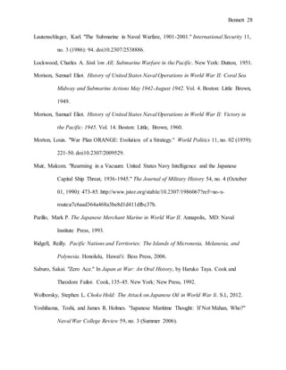 Bennett 28
Lautenschlager, Karl. "The Submarine in Naval Warfare, 1901-2001." International Security 11,
no. 3 (1986): 94. doi:10.2307/2538886.
Lockwood, Charles A. Sink 'em All; Submarine Warfare in the Pacific. New York: Dutton, 1951.
Morison, Samuel Eliot. History of United States Naval Operations in World War II: Coral Sea
Midway and Submarine Actions May 1942-August 1942. Vol. 4. Boston: Little Brown,
1949.
Morison, Samuel Eliot. History of United States Naval Operations in World War II: Victory in
the Pacific: 1945. Vol. 14. Boston: Little, Brown, 1960.
Morton, Louis. "War Plan ORANGE: Evolution of a Strategy." World Politics 11, no. 02 (1959):
221-50. doi:10.2307/2009529.
Muir, Malcom. "Rearming in a Vacuum: United States Navy Intelligence and the Japanese
Capital Ship Threat, 1936-1945." The Journal of Military History 54, no. 4 (October
01, 1990): 473-85. http://www.jstor.org/stable/10.2307/1986067?ref=no-x-
route:a7c6aad364a468a3be8d1d411dfbc37b.
Parillo, Mark P. The Japanese Merchant Marine in World War II. Annapolis, MD: Naval
Institute Press, 1993.
Ridgell, Reilly. Pacific Nations and Territories: The Islands of Micronesia, Melanesia, and
Polynesia. Honolulu, Hawaiʻi: Bess Press, 2006.
Saburo, Sakai. "Zero Ace." In Japan at War: An Oral History, by Haruko Taya. Cook and
Theodore Failor. Cook, 135-45. New York: New Press, 1992.
Wolborsky, Stephen L. Choke Hold: The Attack on Japanese Oil in World War Ii. S.l., 2012.
Yoshihama, Toshi, and James R. Holmes. "Japanese Maritime Thought: If Not Mahan, Who?"
Naval War College Review 59, no. 3 (Summer 2006).
 