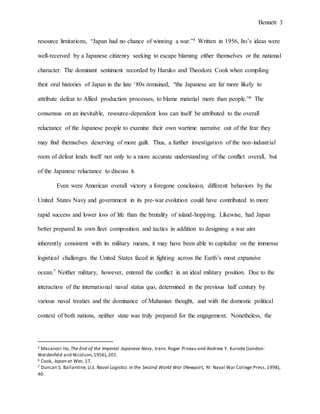 Bennett 3
well-received by a Japanese citizenry seeking to escape blaming either themselves or the national
character. The dominant sentiment recorded by Haruko and Theodore Cook when compiling
their oral histories of Japan in the late ‘80s remained, “the Japanese are far more likely to
attribute defeat to Allied production processes, to blame material more than people.”6 The
consensus on an inevitable, resource-dependent loss can itself be attributed to the overall
reluctance of the Japanese people to examine their own wartime narrative out of the fear they
may find themselves deserving of more guilt. Thus, a further investigation of the non-industrial
roots of defeat lends itself not only to a more accurate understanding of the conflict overall, but
of the Japanese reluctance to discuss it.
Even were American overall victory a foregone conclusion, different behaviors by the
United States Navy and government in its pre-war evolution could have contributed to more
rapid success and lower loss of life than the brutality of island-hopping. Likewise, had Japan
better prepared its own fleet composition and tactics in addition to designing a war aim
inherently consistent with its military means, it may have been able to capitalize on the immense
logistical challenges the United States faced in fighting across the Earth’s most expansive
ocean.7 Neither military, however, entered the conflict in an ideal military position. Due to the
interaction of the international naval status quo, determined in the previous half century by
various naval treaties and the dominance of Mahanian thought, with the domestic political
context of both nations, neither state was truly prepared for the engagement. Nonetheless, the
flexibility offered by the United States’ political regime, in contrast to the stark rigidity of the
6 Cook, Japan at War, 17.
7 Duncan S. Ballantine, U.S. Naval Logistics in the Second World War (Newport, RI: Naval War College Press,1998),
40.
 