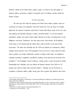 Bennett 4
Japanese military government, enabled it to properly react to its failings and thus subdue the
Empire of Japan.
Pre-War Status Quo
The international naval status quo was created by two treaties in the aftermath of the First
World War. First, the Treaty of Versailles legitimized the Japanese occupation of previously
German-held islands, seized in the war’s early days, including the Marshall, Marianas, Caroline,
and Palau Islands.8 As US naval planners immediately realized, the control of these islands
blocked its sea lines of communication to the Philippines and Guam. Furthermore, the other
major treaty of the twenties, the Washington Naval Treaty of 1922, dictated that the United
States could not fortify its non-state Pacific possessions.9 This status quo heading into the 1930s
was analyzed by contemporary military strategist Hector Bywater in his 1929 monograph
Nations and Navies, which stated the United States’ positions were simply indefensible and their
re-taking would require “an amphibious campaign exceeding in magnitude and difficulty
anything of the kind that has previously been attempted.”10 The Washington Naval Conference,
seeking mostly to stunt the growth of another Dreadnought-style battleship arms race, limited the
Imperial Japanese Navy (IJN) to a 3:5 tonnage ratio with the United States and Great Britain.11
Although seen by Westerners as recognition of Japanese military might, having given them a
greater ship allotment than France and Italy, the Japanese saw the limitation as a humiliation – a
perception which would be key in the way they responded to this and subsequent treaties.12
8 Reilly Ridgell,Pacific Nations and Territories: The Islands of Micronesia, Melanesia, and Polynesia (Honolulu,
Hawaiʻi:Bess Press,2006),62.
9 "Conference on the Limitation of Armament, Washington November 12, 1921 – February 6, 1922," in Papers
Relating to the Foreign Relations of the United States: 1922, vol.1 (Washington:Government PrintingOffice,
1861),253.
10 Ballantine,U.S. Naval Logistics in the Second World War , 41.
11“Conference on the Limitation…”, 253.
12Ito, The End of the Imperial Japanese Navy, 14.
 