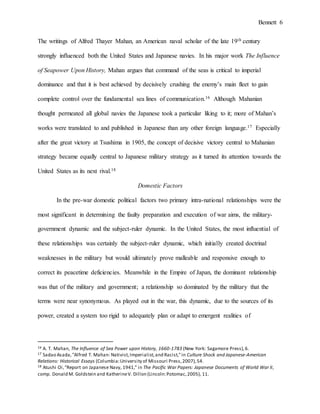 Bennett 6
strongly influenced both the United States and Japanese navies. In his major work The Influence
of Seapower Upon History, Mahan argues that command of the seas is critical to imperial
dominance and that it is best achieved by decisively crushing the enemy’s main fleet to gain
complete control over the fundamental sea lines of communication.16 Although Mahanian
thought permeated all global navies the Japanese took a particular liking to it; more of Mahan’s
works were translated to and published in Japanese than any other foreign language.17 Especially
after the great victory at Tsushima in 1905, the concept of decisive victory central to Mahanian
strategy became equally central to Japanese military strategy as it turned its attention towards the
United States as its next rival.18
Domestic Factors
In the pre-war domestic political factors two primary intra-national relationships were the
most significant in determining the faulty preparation and execution of war aims: the military-
government dynamic and the subject-ruler dynamic. In the United States, the most influential of
these relationships was certainly the subject-ruler dynamic, which initially created doctrinal
weaknesses in the military but would ultimately prove malleable and responsive enough to
correct its peacetime deficiencies. Meanwhile in the Empire of Japan, the military-government
dynamic was more important - a relationship so dominated by the military that the terms were
nearly synonymous. As played out in the war, this dynamic, due to the sources of its power,
created a system too rigid to adequately plan or adapt to emergent realities of industrialized
warfare. The governmental dynamics created in each nation the issues of the reduction of
16 A. T. Mahan, The Influence of Sea Power upon History, 1660-1783 (New York: Sagamore Press),6.
17 Sadao Asada,"Alfred T. Mahan: Nativist,Imperialist,and Racist,"in Culture Shock and Japanese-American
Relations: Historical Essays (Columbia:University of Missouri Press,2007),54.
18 Atushi Oi,"Report on Japanese Navy, 1941," in The Pacific War Papers: Japanese Documents of World War II,
comp. Donald M. Goldstein and KatherineV. Dillon (Lincoln:Potomac,2005), 11.
 