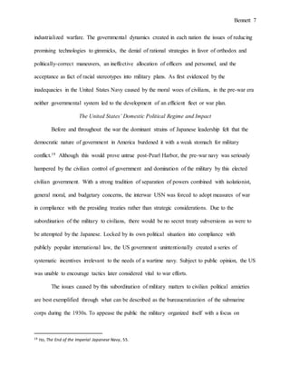 Bennett 7
promising technologies to gimmicks, the denial of rational strategies in favor of orthodox and
politically-correct maneuvers, an ineffective allocation of officers and personnel, and the
acceptance as fact of racial stereotypes into military plans. As first evidenced by the
inadequacies in the United States Navy caused by the moral woes of civilians, in the pre-war era
neither governmental system led to the development of an efficient fleet or war plan.
The United States’ Domestic Political Regime and Impact
Before and throughout the war the dominant strains of Japanese leadership felt that the
democratic nature of government in America burdened it with a weak stomach for military
conflict.19 Although this would prove untrue post-Pearl Harbor, the pre-war navy was seriously
hampered by the civilian control of government and domination of the military by this elected
civilian government. With a strong tradition of separation of powers combined with isolationist,
general moral, and budgetary concerns, the interwar USN was forced to adopt measures of war
in compliance with the presiding treaties rather than strategic considerations. Due to the
subordination of the military to civilians, there would be no secret treaty subversions as were to
be attempted by the Japanese. Locked by its own political situation into compliance with
publicly popular international law, the US government unintentionally created a series of
systematic incentives irrelevant to the needs of a wartime navy. Subject to public opinion, the US
was unable to encourage tactics later considered vital to war efforts.
The issues caused by this subordination of military matters to civilian political anxieties
are best exemplified through what can be described as the bureaucratization of the submarine
corps during the 1930s. To appease the public the military organized itself with a focus on
upholding international treaty obligations, reducing the cost of military action, maintaining the
19 Ito, The End of the Imperial Japanese Navy, 55.
 