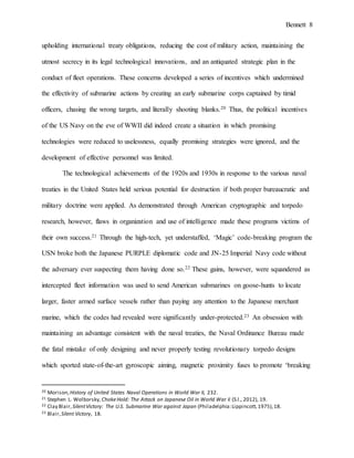 Bennett 8
utmost secrecy in its legal technological innovations, and an antiquated strategic plan in the
conduct of fleet operations. These concerns developed a series of incentives which undermined
the effectivity of submarine actions by creating an early submarine corps captained by timid
officers, chasing the wrong targets, and literally shooting blanks.20 Thus, the political incentives
of the US Navy on the eve of WWII did indeed create a situation in which promising
technologies were reduced to uselessness, equally promising strategies were ignored, and the
development of effective personnel was limited.
The technological achievements of the 1920s and 1930s in response to the various naval
treaties in the United States held serious potential for destruction if both proper bureaucratic and
military doctrine were applied. As demonstrated through American cryptographic and torpedo
research, however, flaws in organization and use of intelligence made these programs victims of
their own success.21 Through the high-tech, yet understaffed, ‘Magic’ code-breaking program the
USN broke both the Japanese PURPLE diplomatic code and JN-25 Imperial Navy code without
the adversary ever suspecting them having done so.22 These gains, however, were squandered as
intercepted fleet information was used to send American submarines on goose-hunts to locate
larger, faster armed surface vessels rather than paying any attention to the Japanese merchant
marine, which the codes had revealed were significantly under-protected.23 An obsession with
maintaining an advantage consistent with the naval treaties, the Naval Ordinance Bureau made
the fatal mistake of only designing and never properly testing revolutionary torpedo designs
which sported state-of-the-art gyroscopic aiming, magnetic proximity fuses to promote ‘breaking
20 Morison,History of United States Naval Operations in World War II, 232.
21 Stephen L. Wolborsky, ChokeHold: The Attack on Japanese Oil in World War Ii (S.l., 2012), 19.
22 Clay Blair,SilentVictory: The U.S. Submarine War against Japan (Philadelphia:Lippincott,1975),18.
23 Blair,Silent Victory, 18.
 