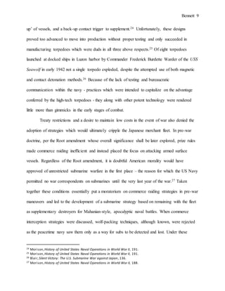 Bennett 9
up’ of vessels, and a back-up contact trigger to supplement.24 Unfortunately, these designs
proved too advanced to move into production without proper testing and only succeeded in
manufacturing torpedoes which were duds in all three above respects.25 Of eight torpedoes
launched at docked ships in Luzon harbor by Commander Frederick Burdette Warder of the USS
Seawolf in early 1942 not a single torpedo exploded, despite the attempted use of both magnetic
and contact detonation methods.26 Because of the lack of testing and bureaucratic
communication within the navy - practices which were intended to capitalize on the advantage
conferred by the high-tech torpedoes - they along with other potent technology were rendered
little more than gimmicks in the early stages of combat.
Treaty restrictions and a desire to maintain low costs in the event of war also denied the
adoption of strategies which would ultimately cripple the Japanese merchant fleet. In pre-war
doctrine, per the Root amendment whose overall significance shall be later explored, prize rules
made commerce raiding inefficient and instead placed the focus on attacking armed surface
vessels. Regardless of the Root amendment, it is doubtful American morality would have
approved of unrestricted submarine warfare in the first place – the reason for which the US Navy
permitted no war correspondents on submarines until the very last year of the war.27 Taken
together these conditions essentially put a moratorium on commerce raiding strategies in pre-war
maneuvers and led to the development of a submarine strategy based on remaining with the fleet
as supplementary destroyers for Mahanian-style, apocalyptic naval battles. When commerce
interception strategies were discussed, wolf-packing techniques, although known, were rejected
as the peacetime navy saw them only as a way for subs to be detected and lost. Under these
24 Morison,History of United States Naval Operations in World War II, 191.
25 Morison,History of United States Naval Operations in World War II, 191.
26 Blair,Silent Victory: The U.S. Submarine War against Japan, 136.
27 Morison,History of United States Naval Operations in World War II, 188.
 