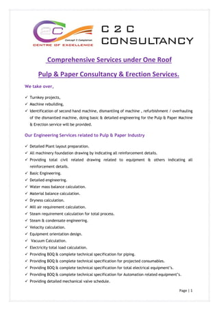 Page | 1
Comprehensive Services under One Roof
Pulp & Paper Consultancy & Erection Services.
We take over,
 Turnkey projects,
 Machine rebuilding,
 Identification of second hand machine, dismantling of machine , refurbishment / overhauling
of the dismantled machine, doing basic & detailed engineering for the Pulp & Paper Machine
& Erection service will be provided.
Our Engineering Services related to Pulp & Paper Industry
 Detailed Plant layout preparation.
 All machinery foundation drawing by indicating all reinforcement details.
 Providing total civil related drawing related to equipment & others indicating all
reinforcement details.
 Basic Engineering.
 Detailed engineering.
 Water mass balance calculation.
 Material balance calculation.
 Dryness calculation.
 Mill air requirement calculation.
 Steam requirement calculation for total process.
 Steam & condensate engineering.
 Velocity calculation.
 Equipment orientation design.
 Vacuum Calculation.
 Electricity total load calculation.
 Providing BOQ & complete technical specification for piping.
 Providing BOQ & complete technical specification for projected consumables.
 Providing BOQ & complete technical specification for total electrical equipment’s.
 Providing BOQ & complete technical specification for Automation related equipment’s.
 Providing detailed mechanical valve schedule.
 