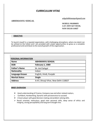 CURRICULUM VITAE
sehgalabhimanyu@gmail.com
ABHIMANYU SEHGAL
MOBILE: 9810088051
A-47, SHIVAJI VIHAR,
NEW DELHI-110027
OBJECTIVE
To launch myself in a reputed organization, with challenging atmosphere, where my talent can
be utilized to the fullest and I am provided with ample opportunities to grow as a complete
professional and contribute to the overall growth of the organization.
PERSONAL INFORMATION
Name ABHIMANYU SEHGAL
DOB February 1, 1989
Father’s Name Sh. Anil Sehgal
Nationality Indian
Language Known English, Hindi, Punjabi
Marital Status Single
Address A-47, Shivaji Vihar, New Delhi-110027
BRIEF OVERVIEW

Good understanding of Finance, Company Law and other related matters.

Confident, Hardworking, Dynamic with perseverance to succeed.


A team player with good decision making and problem solving skills.


 Result oriented, meticulous, good inter personal skills, deep sense of ethics and
integrity, strong perceptibility and long term thought-line.  
 