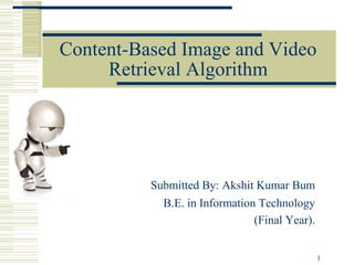 1
Content-Based Image and Video
Retrieval Algorithm
Submitted By: Akshit Kumar Bum
B.E. in Information Technology
(Final Year).
 