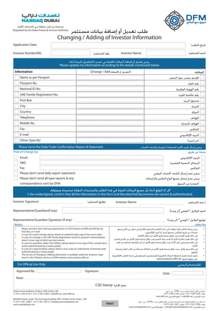 Information (Change / Add ‫اإلضافة‬ ‫أو‬ ‫)التعديل‬ ‫البيانات‬
Name as per Passport ‫السفر‬ ‫جواز‬ ‫حسب‬ ‫اإلسم‬
Passport No. ‫اجلواز‬ ‫رقم‬
National ID No. ‫الوطنية‬ ‫الهوية‬ ‫رقم‬
UAE Family Registration No. ‫القيد‬ ‫خالصة‬ ‫رقم‬
Post Box ‫البريد‬ ‫صندوق‬
City ‫املدينة‬
Country ‫الدولة‬
Telephone ‫الهاتف‬
Mobile No. ‫املتحرك‬ ‫الهاتف‬
Fax ‫الفاكس‬
E-mail ‫اإللكتروني‬ ‫البريد‬
Other (Specify) )‫(حدد‬ ‫آخر‬
•	 Please send this form with any attachments to CSD Division at DFM and ND by Fax,
Post Box, or E-mail.
•	 In case of a name change, please attach an authenticated copy of the court order.
•	 In case of a change in the UAE Family Registration record or passport renewal please
attach a true copy of old & new documents.
•	 In case of a guardian (other than father), please attach a true copy of the custody docu-
ments authenticated by a notary public.
•	 In case of a representative, please attach a true copy of a valid power of attorney duly
authenticated by a notary public.
•	 The service of Changing I Adding information is available ouline for investors regis-
tered in the E-Report service on DFM website: www.ereports.dfm.ae
•	‫وسوق‬ ‫املالي‬ ‫دبي‬ ‫سوق‬ ‫في‬ ‫وااليداع‬ ‫والتسوية‬ ‫التقاص‬ ‫دائرة‬ ‫إلى‬ ‫مرفقات‬ ‫وأية‬ ‫الطلب‬ ‫إرسال‬ ‫يرجى‬
.‫اإللكتروني‬ ‫البريد‬ ‫أو‬ ‫البريد‬ ‫صندوق‬ ،‫الفاكس‬ ‫طريق‬ ‫عن‬ ‫ناسداك‬
•	‫احملكمة‬ ‫حكم‬ ‫من‬ ‫األصل‬ ‫طبق‬ ‫نسخة‬ ‫إرفاق‬ ‫يجب‬ ‫اإلسم‬ ‫تغيير‬ ‫حالة‬ ‫في‬
•	.‫واجلديد‬ ‫القدمي‬ ‫من‬ ‫األصل‬ ‫طبق‬ ‫نسخة‬ ‫إرفاق‬ ‫يجب‬ ‫السفر‬ ‫جواز‬ ‫جتديد‬ ‫أو‬ ‫القيد‬ ‫خالصة‬ ‫تغيير‬ ‫حالة‬ ‫في‬
•	‫كاتب‬ ‫من‬ ‫مصدقة‬ ‫الوصاية‬ ‫أمر‬ ‫من‬ ‫األصل‬ ‫طبق‬ ‫نسخة‬ ‫إرفاق‬ ‫يجب‬ )‫األب‬ ‫(غير‬ ‫وصي‬ ‫وجود‬ ‫حالة‬ ‫في‬
.‫العدل‬
•	‫وسارية‬ ‫العدل‬ ‫كاتب‬ ‫من‬ ‫مصدقة‬ ‫الوكالة‬ ‫من‬ ‫األصل‬ ‫طبق‬ ‫نسخة‬ ‫إرفاق‬ ‫يجب‬ ،‫وكيل‬ ‫وجود‬ ‫حالة‬ ‫في‬
‫املفعول‬
•	‫اإللكترونية‬ ‫التقارير‬ ‫خدمة‬ ‫في‬ ‫املسجلني‬ ‫للمستثمرين‬ َ‫ا‬‫إلكتروني‬ ‫البيانات‬ ‫إضافة‬ ‫أو‬ ‫تعديل‬ ‫خدمة‬ ‫تتوفر‬
www.ereports.dfm.ae :‫السوق‬ ‫موقع‬ ‫على‬
Investor Name:
‫طريق‬ ‫عن‬ َ‫ا‬‫مجان‬
Investor Number(IN) :
Email
SMS
Fax
Please don’t send daily report statement
Please don’t send all type reports & any
correspondence sent by DFM
‫االلكتروني‬ ‫البريد‬
‫القصيرة‬ ‫النصية‬ ‫الرسائل‬
‫الفاكس‬
‫اليومي‬ ‫احلساب‬ ‫كشف‬ ‫إرسال‬ ‫عدم‬ ‫يرجى‬
‫واملراسالت‬ ‫التقارير‬ ‫أنواع‬ ‫جميع‬ ‫إرسال‬ ‫عدم‬ ‫يرجى‬�
‫السوق‬ ‫من‬ ‫الصادرة‬
Free of Charge by:
:‫املستثمر‬ ‫رقم‬
‫مستثمر‬ ‫بيانات‬ ‫إضافة‬ ‫أو‬ ‫تعديل‬ ‫طلب‬
Changing / Adding of Investor Information
Application Date: :‫الطلب‬ ‫تاريخ‬
Please update my information according to the details mentioned below
I, the undersigned, coniirm that all the information in this form and the attached documents are correct & authenticated.
‫أدناه‬ ‫املبينة‬ ‫التفاصيل‬ ‫حسب‬ ‫بي‬ ‫اخلاصة‬ ‫البيانات‬ ‫إضافة‬ ‫أو‬ ‫تعديل‬ ‫يرجى‬
.‫وموثوقة‬ ‫صحيحة‬ ‫املرفقة‬ ‫واملستندات‬ ‫الطلب‬ ‫هذا‬ ‫في‬ ‫املدونة‬ ‫البيانات‬ ‫جميع‬ ‫بأن‬ ‫أدناه‬ ‫املوقع‬ ‫أنا‬ ‫أقر‬
Please Send the Daily Trade Confirmation Report & Statement ‫احلساب‬ ‫وكشف‬ ‫اليومية‬ ‫الصفقات‬ ‫تأكيد‬ ‫تقرير‬ ‫إرسال‬ ‫يرجى‬
Representative/Guardian(if any): :)‫وجد‬ ‫(ان‬ ‫الوصي‬ / ‫الوكيل‬ ‫اسم‬
Representative/Guardian Signature (if any): :)‫وجد‬ ‫(ان‬ *‫الوصي‬ / ‫الوكيل‬ ‫توقيع‬
Investor Signature: Investor Name::‫املستثمر‬ ‫توقيع‬ ‫املستثمر‬ ‫سم‬ ‫إ‬
Notes: ‫مالحظات‬
:‫املستثمر‬ ‫اسم‬
PRINT
For Official Use Only ‫الرسمي‬ ‫لإلستخدام‬
Signature:Approved By:
Note:
CSD Stamp ‫اإلدارة‬ ‫ختم‬
Date:
Regulated by the Dubai Financial Services Authority
‫املالية‬ ‫للخدمات‬ ‫دبي‬ ‫سلطة‬ ‫قبل‬ ‫من‬ ‫مرخصة‬
Dubai Financial Market, P.O.Box: 9700, Dubai, UAE
T: +971 4 305 5555 F: +971 4 305 5190 E: csd@dfm.ae | www.dfm.ae
NASDAQ Dubai, Level7, The Exchange Building, DIFC, P.O.Box:53536, Dubai - UAE
T: +971 4 361 2300 F: +971 4 361 2301 E: csdregistry@nasdaqdubai.com
www.nasdaqdubai.com
‫إ.ع.م‬ - ‫دبي‬ ، 9700 :.‫ص.ب‬ ،‫التجاري‬ ‫املركز‬ ،‫املالي‬ ‫دبي‬ ‫سوق‬
+ 971 4 305 5190 :‫فاكس‬ ،+ 971 4 305 5555 :‫هاتف‬
www.dfm.ae :‫اإللكتروني‬ ‫املوقع‬ - csd@dfm.ae :‫اإللكتروني‬ ‫البريد‬
‫إ.ع.م‬ - ‫دبي‬ ، 53536 :.‫ص.ب‬ ،‫العاملي‬ ‫املالي‬ ‫دبي‬ ‫مركز‬ ،‫صة‬ ‫البور‬ ‫مبنى‬ ،‫السابع‬ ‫الطابق‬ ،‫دبي‬ ‫سداك‬ ‫نا‬
+ 971 4 361 2301 :‫فاكس‬ ،+ 971 4 361 2300 :‫هاتف‬
www.nasdaqdubai.com :‫اإللكتروني‬ ‫املوقع‬ - csdregistry@nasdaqdubai.com :‫اإللكتروني‬ ‫البريد‬
 