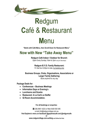 Redgum
Café & Restaurant
Menu
“Starts with Café Menu, then Scroll Down for Restaurant Menu”
Now with New “Take Away Menu”
Redgum Café Indoor / Outdoor for Brunch:
Open Every Sunday 10am to 3pm (ring for Saturdays)
Redgum B.Y.O. Family Restaurant:
Fri Sat Sun 6.00pm to late, by booking only
Business Groups, Clubs, Organisations, Associations or
Larger Family Gathering:
Book anytime for any day
Package Deals for:
 Conferences – Business Meetings
 Information Days or Evening’s
 Luncheons and Snacks
 Restaurant: A La Cart’e or Buffet
 52 Room Accommodation.
For all bookings or enquiries:
☎ (08) 9651 4223 or Mob 0428 550 046
e-mail info@redgumvillage.com.au
find Gaylene’s menu on facebook @gaylenescafe and @redgumcafe
or
www.redgumvillage.com.au/blog and follow the links
 