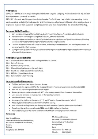 Additional:
05/01/15 - 28/08/2015: College work placement at Eli Lilly and Company Pharmaceuticals GBS my position
was that of EERS Graduate Associate.
27/12/07 - Present: Working part time in the Bandon Co-Op Kinsale. My jobs include operating on the
yard, operating on both the trade counter and Paint counter, also I work in (Goods in) my position there is
to process invoices from suppliers using Procurement and then merchandise the products in the shop.
Personal Skills/Qualities
? Very competentinusingMicrosoftWord,Excel, PowerPoint,Access,Presentation,Outlook,Visio.
? Have extensiveknowledge in usingSAGEAccounts,SAPandTASBooks.
? Throughmy yearsof workingin the Co-OpIhave learntthe significance of good customercare,handling
sensitiveinformation andthe importance of excellentteamplayerskills.
? I believethatenthusiasm,Self-Drive,Initiative,andabilitytomeetdeadlinesandhandle pressure are all
personal qualitiesthatIpossess.
? Duringmy workplacementinLilly have learnedthe importance of andthe importance of communicatingin
a formal effectivemanner.
Additional Qualifications:
2013 AdvancedCertificate inBusinessManagementFETAC Level 6.
2013 Fork LiftLicense.
2013 Full IrishDrivingLicense.
2011 Manual Handling Course inthe workplace.
2010 Healthand SafetyCourse Inthe workPlace.
2015 ERT Fire Extinguishertraining.
2016 CalorRetailerSafetyTraining.
Interests andachievements:
? Finishedtopinmyclassfor myHonours Degree.
? I was selectedtorepresentCITatthe EuropeanCreative Futures programme inSouthampton2016.
? Won the LCA cup forhighestoverall resultinyear.
? Soccer,won 4 cup medalswithKinsale AFC,IalsoplaysoccerweeklyinKinsale onWednesdays.
? Love pool and compete asmuch as I can in the local tournaments
? Have a PassionforFishing
? NominatedForstudentof the yearin3rd
, 5th
and 6th
yearin Kinsale CommunitySchool.
? A SocietyCommitteeOfficerwithinCITforthe filmsociety.
? Holda full Irishdrivinglicenseandthroughmyworkin the Co-OpI alsoholda validIrishforklift.
? CompletedLCA withanoverall mark of 89% outof 100% highestinthe class.
? Receivedemployeeof the monthforthe monthof March while onplacementinEli Lilly
Referees
Mrs. SineadStrode
Team LeaderMaterialsManagement,
Eli LillyS.A IrishBranchDunderrow,
Kinsale,
Co.Cork.
Mr. FinbarrSheehan
Lecture & PlacementCoordinator
Cork Institute of Technology
Bishopstown,
Cork.
Telephone: 021-4335129
Mobile: 086-3161455
Telephone:021-4772699
 