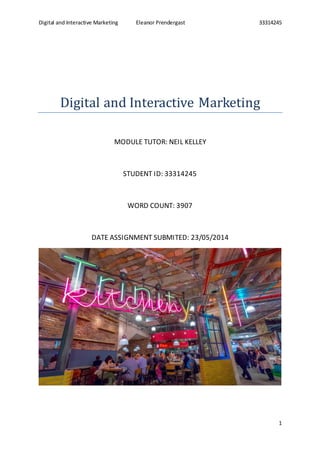 Digital and Interactive Marketing Eleanor Prendergast 33314245
1
Digital and Interactive Marketing
MODULE TUTOR: NEIL KELLEY
STUDENT ID: 33314245
WORD COUNT: 3907
DATE ASSIGNMENT SUBMITED: 23/05/2014
 