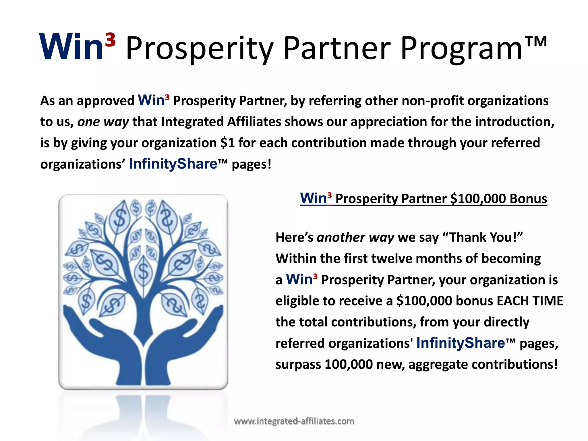 Win³ Prosperity Partner Program™
As an approved Win³ Prosperity Partner, by referring other non-profit organizations
to us, one way that Integrated Affiliates shows our appreciation for the introduction,
is by giving your organization $1 for each contribution made through your referred
organizations’ InfinityShare™ pages!
Win³ Prosperity Partner $100,000 Bonus
Here’s another way we say “Thank You!”
Within the first twelve months of becoming
a Win³ Prosperity Partner, your organization is
eligible to receive a $100,000 bonus EACH TIME
the total contributions, from your directly
referred organizations' InfinityShare™ pages,
surpass 100,000 new, aggregate contributions!
www.integrated-affiliates.com
 