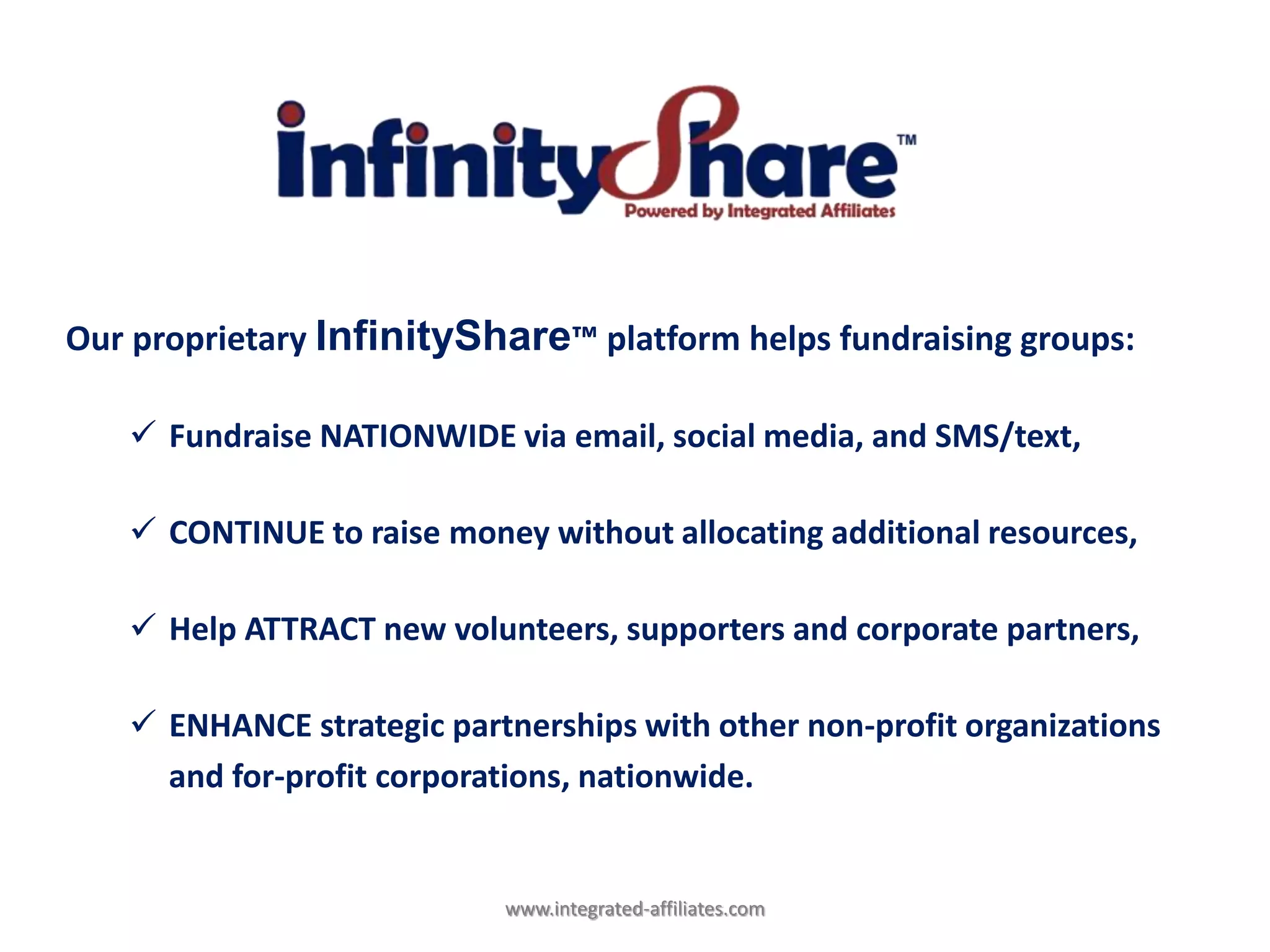 Our proprietary InfinityShare™ platform helps fundraising groups:
 Fundraise NATIONWIDE via email, social media, and SMS/text,
 CONTINUE to raise money without allocating additional resources,
 Help ATTRACT new volunteers, supporters and corporate partners,
 ENHANCE strategic partnerships with other non-profit organizations
and for-profit corporations, nationwide.
www.integrated-affiliates.com
 