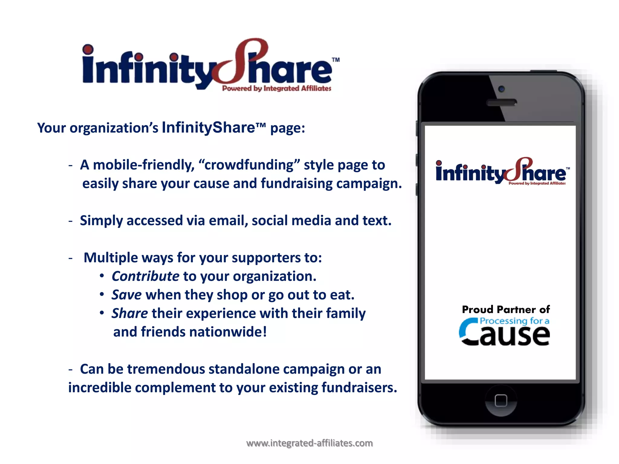 Your organization’s InfinityShare™ page:
- A mobile-friendly, “crowdfunding” style page to
easily share your cause and fundraising campaign.
- Simply accessed via email, social media and text.
- Multiple ways for your supporters to:
• Contribute to your organization.
• Save when they shop or go out to eat.
• Share their experience with their family
and friends nationwide!
- Can be tremendous standalone campaign or an
incredible complement to your existing fundraisers.
Proud Partner of
www.integrated-affiliates.com
 
