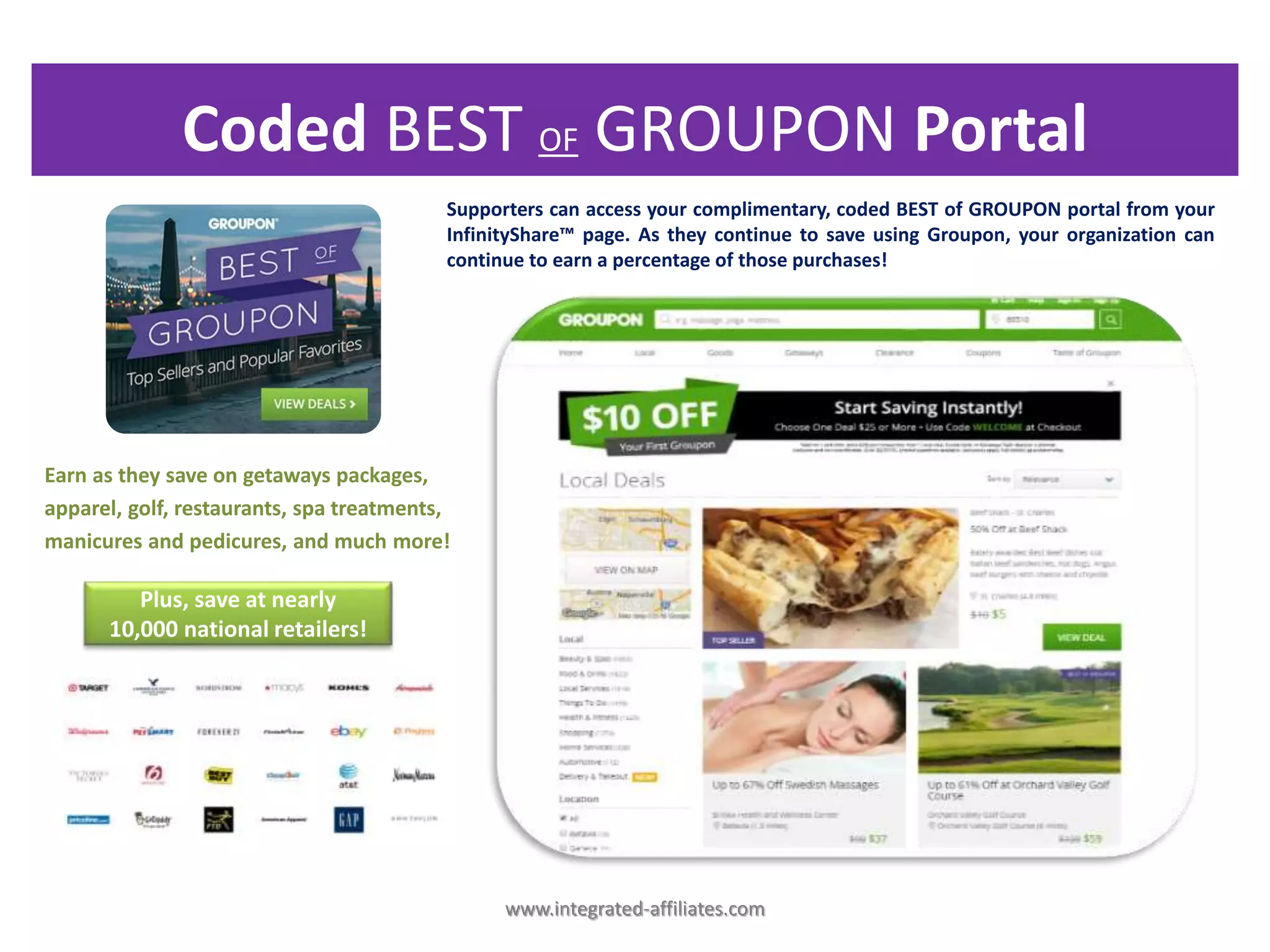 Plus, save at nearly
10,000 national retailers!
Coded BEST OF GROUPON Portal
www.integrated-affiliates.com
Earn as they save on getaways packages,
apparel, golf, restaurants, spa treatments,
manicures and pedicures, and much more!
Supporters can access your complimentary, coded BEST of GROUPON portal from your
InfinityShare™ page. As they continue to save using Groupon, your organization can
continue to earn a percentage of those purchases!
 