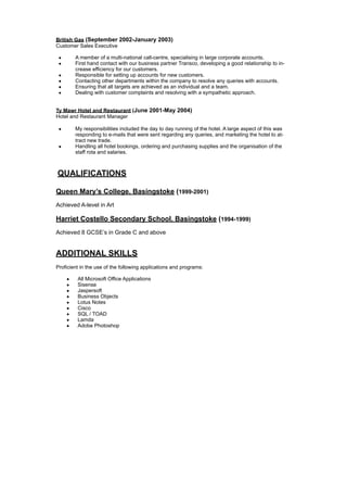 British Gas (September 2002-January 2003)
Customer Sales Executive
• A member of a multi-national call-centre, specialising in large corporate accounts.
• First hand contact with our business partner Transco, developing a good relationship to in-
crease efficiency for our customers.
• Responsible for setting up accounts for new customers.
• Contacting other departments within the company to resolve any queries with accounts.
• Ensuring that all targets are achieved as an individual and a team.
• Dealing with customer complaints and resolving with a sympathetic approach.
Ty Mawr Hotel and Restaurant (June 2001-May 2004)
Hotel and Restaurant Manager
• My responsibilities included the day to day running of the hotel. A large aspect of this was
responding to e-mails that were sent regarding any queries, and marketing the hotel to at-
tract new trade.
• Handling all hotel bookings, ordering and purchasing supplies and the organisation of the
staff rota and salaries.
QUALIFICATIONS
Queen Mary’s College, Basingstoke (1999-2001)
Achieved A-level in Art
Harriet Costello Secondary School, Basingstoke (1994-1999)
Achieved 8 GCSE’s in Grade C and above
ADDITIONAL SKILLS
Proficient in the use of the following applications and programs:
• All Microsoft Office Applications
• Sisense
• Jaspersoft
• Business Objects
• Lotus Notes
• Cisco
• SQL / TOAD
• Lamda
• Adobe Photoshop
 