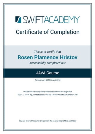 Rosen Plamenov Hristov
Certificate of Completion
This is to certify that
successfully completed our
This certificate is only valid, when checked with the original at:
JAVA Course
http://swift.bg/certificates/ / .pdfrosenplamenovhristov ruahp3cv
You can review the course program on the second page of this certificate
from to April 2016January 2016
 