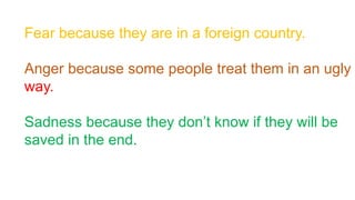 Fear because they are in a foreign country.
Anger because some people treat them in an ugly
way.
Sadness because they don’t know if they will be
saved in the end.
 