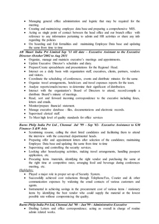  Managing general office administration and logistic that may be required for the
meeting.
 Creating and maintaining employee data base and preparing a comprehensive MIS.
 Acting as single point of contact between the head office and our branch office with
reference to any information pertaining to admin and HR activities or share any info
regarding the policies
 On boarding and Exit formalities and maintaining Employee Data base and updating
the same from time to time
AB Mauri India Pvt Limited Sep ’11 till date – Executive Assistant to the Executive
Director- October’2002 to Aug 2011
 Organize, manage and maintain executive’s meetings and appointments.
 Update Executive Director’s schedules and diary.
 Prepare/Create spreadsheets and presentations for the Regional Head.
 Interact on a daily basis with organization staff, executives, clients, partners, vendors
and visitors.
 Coordinate the scheduling of conferences, events and distribute minutes for the same.
 Organize travel arrangements, hotels/cars and travel expenses reports for the team.
 Analyze reports/emails/memos to determine their significant of distribution.
 Interact with the organization’s Board of Directors to attend, record/compile a
distribute Board’s minute of meetings.
 Read, sort and forward incoming correspondence to the executive including faxes,
letters and emails.
 Monitor/prepare financial statement.
 Manage executive database – files, documentations and electronic records.
 Supervised clerical staff.
 To Meet high level of quality standards for office services
___________________________________________________________________________
Burns Philp India Pvt Ltd , Chennai Jul ’99 – Sep ’02- Executive Assistance to GM
Finance- S &W Asia
 Scrutinising resume, calling the short listed candidates and facilitating them to attend
the interview with the concerned departmental heads.
 Preparing offer and appointment letters after selection of the candidates; maintaining
Employee Data base and updating the same from time to time
 Supervising and controlling the security services.
 Looking after housekeeping activities, making travel arrangements, handling passport
application, etc.
 Procuring items /materials, identifying the right vendor and purchasing the same at
the right time at competitive rates; arranging food and beverage during conferences
meeting, etc.
Highlights;
 Played a major role in proper set up of Security System.
 Successfully achieved cost reductions through Telephone/Fax, Courier and & other
communication expenses by widening the email contacts of various customers and
agents.
 Instrumental in achieving savings in the procurement cost of various items / stationary
items by identifying the best vendor who could supply the material at the lowest
possible rate without compromising the quality.
Burns Philp India Pvt Ltd, Chennai Jul ’98 – Jun’99 - Administrative Executive
 Drafting Letters and office correspondence; acting as overall in charge of routine
admin related works.
 