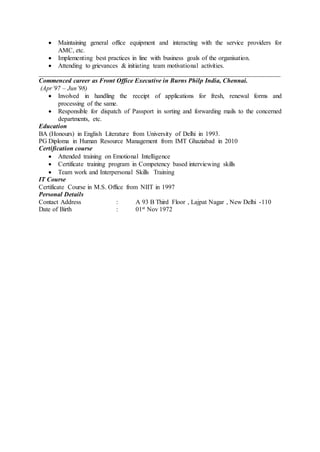  Maintaining general office equipment and interacting with the service providers for
AMC, etc.
 Implementing best practices in line with business goals of the organisation.
 Attending to grievances & initiating team motivational activities.
___________________________________________________________________________
Commenced career as Front Office Executive in Burns Philp India, Chennai.
(Apr’97 – Jun’98)
 Involved in handling the receipt of applications for fresh, renewal forms and
processing of the same.
 Responsible for dispatch of Passport in sorting and forwarding mails to the concerned
departments, etc.
Education
BA (Honours) in English Literature from University of Delhi in 1993.
PG Diploma in Human Resource Management from IMT Ghaziabad in 2010
Certification course
 Attended training on Emotional Intelligence
 Certificate training program in Competency based interviewing skills
 Team work and Interpersonal Skills Training
IT Course
Certificate Course in M.S. Office from NIIT in 1997
Personal Details
Contact Address : A 93 B Third Floor , Lajpat Nagar , New Delhi -110
Date of Birth : 01st Nov 1972
 