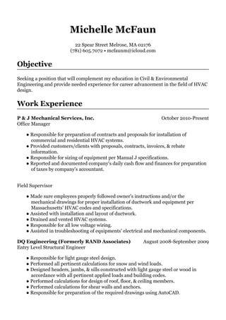 October 2010-Present
August 2008-September 2009
Michelle McFaun
22 Spear Street Melrose, MA 02176
(781) 605.7072 • mcfaunm@icloud.com
Objective
Seeking a position that will complement my education in Civil & Environmental
Engineering and provide needed experience for career advancement in the field of HVAC
design.
Work Experience
P & J Mechanical Services, Inc.
Office Manager
● Responsible for preparation of contracts and proposals for installation of
commercial and residential HVAC systems.
● Provided customers/clients with proposals, contracts, invoices, & rebate
information.
● Responsible for sizing of equipment per Manual J specifications.
● Reported and documented company's daily cash flow and finances for preparation
of taxes by company's accountant.
Field Supervisor
● Made sure employees properly followed owner's instructions and/or the
mechanical drawings for proper installation of ductwork and equipment per
Massachusetts' HVAC codes and specifications.
● Assisted with installation and layout of ductwork.
● Drained and vented HVAC systems.
● Responsible for all low voltage wiring.
● Assisted in troubleshooting of equipments' electrical and mechanical components.
DQ Engineering (Formerly RAND Associates)
Entry Level Structural Engineer
● Responsible for light gauge steel design.
● Performed all pertinent calculations for snow and wind loads.
● Designed headers, jambs, & sills constructed with light gauge steel or wood in
accordance with all pertinent applied loads and building codes.
● Performed calculations for design of roof, floor, & ceiling members.
● Performed calculations for shear walls and anchors.
● Responsible for preparation of the required drawings using AutoCAD.
 