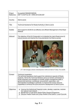 Page 1 / 3
Project
Reference
EuropeAid/128038/D/SER/SL
EDF 10 ACP SL 04 + CRIS 2010-249-387
Country Sierra Leone
Title Technical Assistance for Roads Authority in Sierra Leone
Subtitle Give support to SLRA for an effective and efficient Management of the Road
Network
Abstract The objective of the EU Cooperation is to develop the road infrastructure to
reduce poverty and improve the living standards of all Sierra Leones.
L-R : Sahr D Dugba, Director of Development, SLRA and Helmut F Giesa, TA to SLRA
Context Technical cooperation
The technical assistance shall support the institutional capacity of Roads
Authority. Hence the Technical Advisors serve as mentors and trainers to
SLRA engineers and managers to transfer project management skills in
general and technical, contractual, procurement, supervision, and
administrative knowledge in particular, to improve the human resource
capabilities to enhance the socio-economic development of Sierra Leone.
Objectives o Improve the Institutional Capacity to plan, develop, supervise, maintain
the national road network
o Benefit from a multi-donor Sector Policy Support Programme
o Devolve Feeder Roads and Urban Roads to the District / Local Councils
 