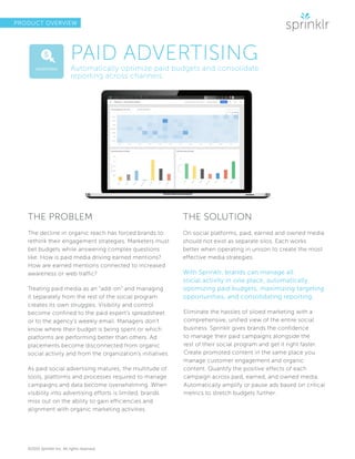 ©2015 Sprinklr Inc. All rights reserved.
PRODUCT OVERVIEW
PAID ADVERTISING
Automatically optimize paid budgets and consolidate
reporting across channels
THE PROBLEM
The decline in organic reach has forced brands to
rethink their engagement strategies. Marketers must
bet budgets while answering complex questions
like: How is paid media driving earned mentions?
How are earned mentions connected to increased
awareness or web traffic?
Treating paid media as an “add-on” and managing
it separately from the rest of the social program
creates its own struggles. Visibility and control
become confined to the paid expert’s spreadsheet
or to the agency’s weekly email. Managers don’t
know where their budget is being spent or which
platforms are performing better than others. Ad
placements become disconnected from organic
social activity and from the organization’s initiatives.
As paid social advertising matures, the multitude of
tools, platforms and processes required to manage
campaigns and data become overwhelming. When
visibility into advertising efforts is limited, brands
miss out on the ability to gain efficiencies and
alignment with organic marketing activities.
THE SOLUTION
On social platforms, paid, earned and owned media
should not exist as separate silos. Each works
better when operating in unison to create the most
effective media strategies.
With Sprinklr, brands can manage all
social activity in one place, automatically
optimizing paid budgets, maximizing targeting
opportunities, and consolidating reporting.
Eliminate the hassles of siloed marketing with a
comprehensive, unified view of the entire social
business. Sprinklr gives brands the confidence
to manage their paid campaigns alongside the
rest of their social program and get it right faster.
Create promoted content in the same place you
manage customer engagement and organic
content. Quantify the positive effects of each
campaign across paid, earned, and owned media.
Automatically amplify or pause ads based on critical
metrics to stretch budgets further.
 