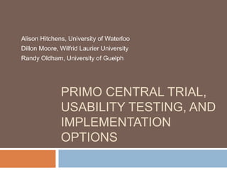 PRIMO CENTRAL TRIAL,
USABILITY TESTING, AND
IMPLEMENTATION
OPTIONS
Alison Hitchens, University of Waterloo
Dillon Moore, Wilfrid Laurier University
Randy Oldham, University of Guelph
 