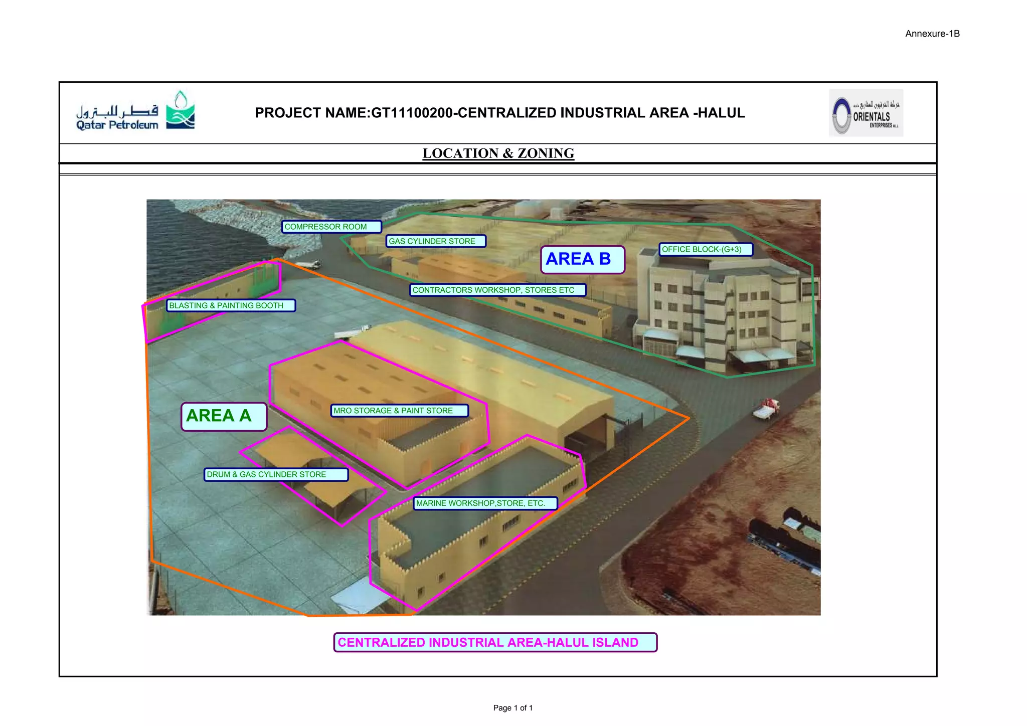 Annexure-1B
PROJECT NAME:GT11100200-CENTRALIZED INDUSTRIAL AREA -HALUL
LOCATION & ZONING
AREA B
CENTRALIZED INDUSTRIAL AREA-HALUL ISLAND
AREA A MRO STORAGE & PAINT STORE
MARINE WORKSHOP,STORE, ETC.
BLASTING & PAINTING BOOTH
DRUM & GAS CYLINDER STORE
OFFICE BLOCK-(G+3)
CONTRACTORS WORKSHOP, STORES ETC
GAS CYLINDER STORE
COMPRESSOR ROOM
Page 1 of 1
 