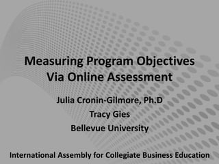 Measuring Program Objectives
Via Online Assessment
Julia Cronin-Gilmore, Ph.D
Tracy Gies
Bellevue University
International Assembly for Collegiate Business Education
 