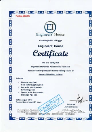 Engineers'House
Arab Republic of Egypt
Engineers' House
This is to certify thot
Engineer: Mohqmed Adel El-Hefny Hodhoud
Hos successfully porticipoted in the troining course of
Desiqn of Plumbinq Syslems
+2011]0255335 +201094230011 'H
Syllobus:
Generql overview
Cold woter supply system
Hot woier supply syslem
Swimming pools
Syslem lest & Accessories
Droinoge Pipe size
Dote: Augusi 2015
The number of hours: 21 hours
www.en gineers-house.com
info@Engineers-house.com
+lnslruclor
Aymon Hqsson
1.-^<
I
x
elrLt-'Yl,,,,USilJ 61;-,r( Jl,',ii
a
---t-
x
+20,l002001050 +20 59 r6
 