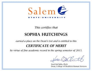 This certifies that
Sophia Hutchings
earned a place on the Dean’s List and is entitled to this
CERTIFICATE OF MERIT
by virtue of fine academic record in the spring semester of 2015.
Neal DeChillo, Ph.D.
Dean, College of Health & Human Services
 