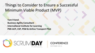 SCRUMDAY
PORTUGAL
CONFERENCE
OCTOBER 2016
Things	to	Consider	to	Ensure	a	Successful	
Minimum	Viable	Product	(MVP)	
 Tom	Friend		
 Business	Agility	Consultant	
 Interna6onal	Ins6tute	for	Learning	
 PMI-ACP,	CSP,	PSM	&	Airline	Transport	Pilot	
 