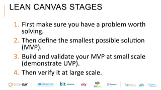 LEAN CANVAS STAGES
1.  First	make	sure	you	have	a	problem	worth	
solving.	
2.  Then	deﬁne	the	smallest	possible	soluAon	
(MVP).	
3.  Build	and	validate	your	MVP	at	small	scale	
(demonstrate	UVP).	
4.  Then	verify	it	at	large	scale.	
 