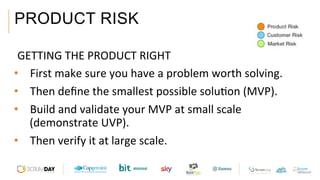 PRODUCT RISK
 GETTING	THE	PRODUCT	RIGHT	
•  First	make	sure	you	have	a	problem	worth	solving.	
•  Then	deﬁne	the	smallest	possible	soluAon	(MVP).	
•  Build	and	validate	your	MVP	at	small	scale	
(demonstrate	UVP).	
•  Then	verify	it	at	large	scale.	
 
