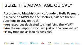 SEIZE THE ADVANTAGE QUICKLY
 According	to	Matchist.com	cofounder,	Stella	Fayman,	
in	a	piece	on	MVPs	for	KISS-Metrics,	balance	these	3	
quesAons	to	stay	on	track:		
§ Are	resources	dedicated	to	simplifying	the	MVP?	
§ Are	the	assumpAons	focused	just	on	the	core	value?		
§ Is	my	Ameline	as	lean	as	possible?		
 