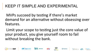 KEEP IT SIMPLE AND EXPERIMENTAL
 MVPs	succeed	by	tesAng	if	there’s	market	
demand	for	an	alternaAve	without	obsessing	over	
features.	
 Limit	your	scope	to	tesAng	just	the	core	value	of	
your	product,	you	give	yourself	room	to	fail	
without	breaking	the	bank.	
 