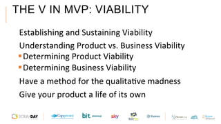 THE V IN MVP: VIABILITY
 Establishing	and	Sustaining	Viability		
 Understanding	Product	vs.	Business	Viability		
§ Determining	Product	Viability		
§ Determining	Business	Viability		
 Have	a	method	for	the	qualitaAve	madness		
 Give	your	product	a	life	of	its	own		
 