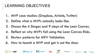 LEARNING OBJECTIVES
1.  MVP case studies: (Dropbox, Airbnb, Twitter)
2.  Define what a MVPs actually looks like.
3.  Discuss the 4 Stages and 9 steps of the Lean Canvas.
4.  Reflect on why MVPs fail using the Lean Canvas Risks.
5.  Review patterns for MPV Validation.
6.  How to launch a MVP and get is out the door.
 