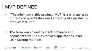MVP DEFINED
§  “The	minimum	viable	product	(MVP)	is	a	strategy	used	
for	fast	and	quanAtaAve	market	tesAng	of	a	product	or	
product	feature.”		
§  The	term	was	coined	by	Frank	Robinson	and	
popularized	by	Eric	Ries	for	web	applicaAons	in	his	
Lean	Startup	Methods.			
 