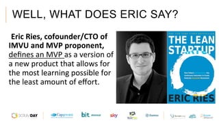 WELL, WHAT DOES ERIC SAY?
 Eric	Ries,	cofounder/CTO	of	
IMVU	and	MVP	proponent,	
deﬁnes	an	MVP	as	a	version	of	
a	new	product	that	allows	for	
the	most	learning	possible	for	
the	least	amount	of	eﬀort.		
 