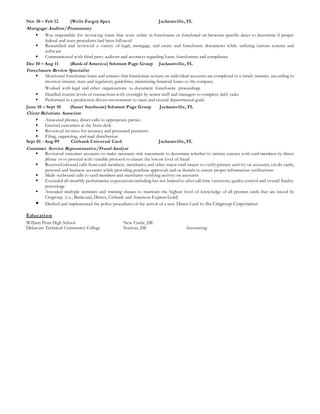 Nov 10 – Feb 12 (Wells Fargo) Apex Jacksonville, FL
Mortgage Auditor/Promontory
 Was responsible for reviewing loans that were either in foreclosure or foreclosed on between specific dates to determine if proper
federal and state procedures had been followed
 Researched and reviewed a variety of legal, mortgage, real estate and foreclosure documents while utilizing various systems and
software
 Communicated with third party auditors and attorneys regarding loans, foreclosures and compliance
Dec 10 – Aug 11 (Bank of America) Solomon Page Group Jacksonville, FL
Foreclosure Review Specialist
 Monitored foreclosure loans and ensures that foreclosure actions on individual accounts are completed in a timely manner, according to
investor/insurer, state and regulatory guidelines, minimizing financial losses to the company
Worked with legal and other organizations to document foreclosure proceedings
 Handled routine levels of transactions with oversight by senior staff and managers to complete daily tasks
 Performed in a production driven environment to meet and exceed departmental goals
June 10 – Sept 10 (Sauer Southeast) Solomon Page Group Jacksonville, FL
Client Relations Associate
 Answered phones, direct calls to appropriate parties
 Greeted customers at the front desk
 Reviewed invoices for accuracy and processed payments
 Filing, organizing, and mail distribution
Sept 01 - Aug 09 Citibank Universal Card Jacksonville, FL
Customer Service Representative/Fraud Analyst
 Reviewed customer accounts to make necessary risk assessment to determine whether to initiate contact with card members by direct
phone or to proceed with variable protocol to ensure the lowest level of fraud
 Received inbound calls from card members, merchants, and other major card issuers to verify primary activity on accounts, credit cards,
personal and business accounts while providing purchase approvals and or denials to ensure proper information verifications
 Made outbound calls to card members and merchants verifying activity on accounts
 Exceeded all monthly performance expectationsincluding but not limited to after call time variations, quality control and overall finality
percentage
 Attended multiple seminars and training classes to maintain the highest level of knowledge of all premier cards that are issued by
Citigroup. (i.e., Bankcard, Diners, Citibank and American Express Gold)
 Drafted and implemented the policy procedures of the arrival of a new Diners Card to the Citigroup Corporation
Education
William Penn High School New Castle, DE
Delaware Technical Community College Stanton, DE Accounting
 