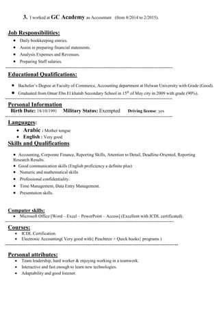 3. I worked at GC Academy as Accountant (from 8/2014 to 2/2015).
Job Responsibilities:
 Daily bookkeeping entries.
 Assist in preparing financial statements.
 Analysis Expenses and Revenues.
 Preparing Staff salaries.
------------------------------------------------------------------------------------------------------------------
Educational Qualifications:
 Bachelor’s Degree at Faculty of Commerce, Accounting department at Helwan University with Grade (Good).
 Graduated from Omar Ebn El khatab Secondary School in 15th
of May city in 2009 with grade (90%).
------------------------------------------------------------------------------------------------------------------
Personal Information
Birth Date: 18/10/1991 Military Status: Exempted Driving license: yes
------------------------------------------------------------------------------------------------------------------
Languages:
 Arabic : Mother tongue
 English : Very good
Skills and Qualifications:
 Accounting, Corporate Finance, Reporting Skills, Attention to Detail, Deadline-Oriented, Reporting
Research Results.
 Good communication skills (English proficiency a definite plus)
 Numeric and mathematical skills
 Professional confidentiality.
 Time Management, Data Entry Management.
 Presentation skills.
Computer skills:
 Microsoft Office [Word – Excel – PowerPoint – Access] (Excellent with ICDL certificated).
-------------------------------------------------------------------------------------------------------------------
Courses:
 ICDL Certification.
 Electronic Accounting( Very good with{ Peachtree + Quick books} programs )
-----------------------------------------------------------------------------------------------------
Personal attributes:
 Team leadership, hard worker & enjoying working in a teamwork.
 Interactive and fast enough to learn new technologies.
 Adaptability and good listener.
 