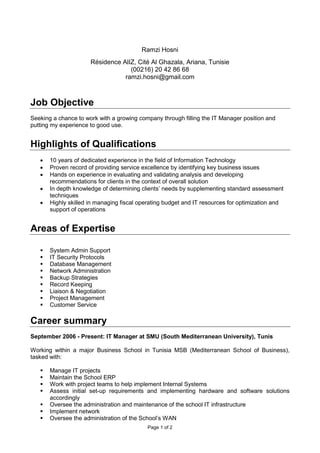Page 1 of 2
Ramzi Hosni
Résidence AlIZ, Cité Al Ghazala, Ariana, Tunisie
(00216) 20 42 86 68
ramzi.hosni@gmail.com
Job Objective
Seeking a chance to work with a growing company through filling the IT Manager position and
putting my experience to good use.
Highlights of Qualifications
 10 years of dedicated experience in the field of Information Technology
 Proven record of providing service excellence by identifying key business issues
 Hands on experience in evaluating and validating analysis and developing
recommendations for clients in the context of overall solution
 In depth knowledge of determining clients’ needs by supplementing standard assessment
techniques
 Highly skilled in managing fiscal operating budget and IT resources for optimization and
support of operations
Areas of Expertise
 System Admin Support
 IT Security Protocols
 Database Management
 Network Administration
 Backup Strategies
 Record Keeping
 Liaison & Negotiation
 Project Management
 Customer Service
Career summary
September 2006 - Present: IT Manager at SMU (South Mediterranean University), Tunis
Working within a major Business School in Tunisia MSB (Mediterranean School of Business),
tasked with:
 Manage IT projects
 Maintain the School ERP
 Work with project teams to help implement Internal Systems
 Assess initial set-up requirements and implementing hardware and software solutions
accordingly
 Oversee the administration and maintenance of the school IT infrastructure
 Implement network
 Oversee the administration of the School’s WAN
 