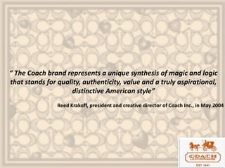 “ The Coach brand represents a unique synthesis of magic and logic
that stands for quality, authenticity, value and a truly aspirational,
distinctive American style”
Reed Krakoff, president and creative director of Coach Inc., in May 2004
 