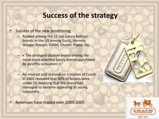 Success of the strategy
• Success of the new positioning
– Ranked among the 21 top luxury fashion
brands in the US among Gucci, Hermès,
Giorgio Armani, LVMH, Chanel, Prada, etc.
– « The strongest fashion brand among the
more mass-oriented luxury brands purchased
by wealthy consumers » ¹
– An internal poll realized on a market of Coach
in 2001 revealed that 30% of buyers were
under 26 meaning that the brand had
managed to become appealing to young
customers
• Revenues have tripled over 2000-2005
 