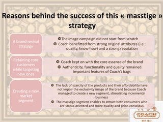 Reasons behind the success of this « masstige »
strategy
The image campaign did not start from scratch
 Coach benefitted from strong original attributes (i.e.:
quality, know-how) and a strong reputation
A brand revival
strategy
 Coach kept on with the core essence of the brand
 Authenticity, functionality and quality remained
important features of Coach’s bags
Retaining core
customers
while targeting
new ones
 The lack of scarcity of the products and their affordability have
not impair the exclusivity image of the brand because Coach
managed to create a new segment, stimulating incremental
business
 The masstige segment enables to attract both consumers who
are status-oriented and more quality and price-conscious
Creating a new
market
segment
 