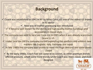 Background
 Coach was established in 1941 in NY by Miles Cahn; it’s one of the oldest US brands
in its sector
 New way of leather processing was introduced
 It become well known for the sturdy and high-quality leather handbags and
accessories in classic style
 The company was sold to Sara Lee Corp. Ltd in 1985 when it was already a premium
brand in US
 Under Sara Lee Ltd the company started expanding the portfolio and entered new
markets like England, Italy, Germany and Japan
 In late 1980s the company was unable to meet the huge demand and some stores
closed
 By the early 1990s, Coach had lost some of its cachet, as other premium brands
offered products, which were more trendy while Coach was more classic and staid
designed
 
