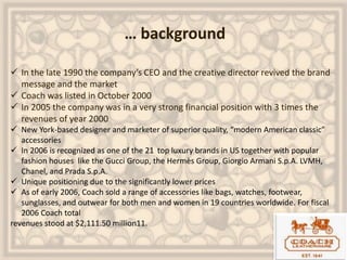 … background
 In the late 1990 the company’s CEO and the creative director revived the brand
message and the market
 Coach was listed in October 2000
 In 2005 the company was in a very strong financial position with 3 times the
revenues of year 2000
 New York-based designer and marketer of superior quality, “modern American classic”
accessories
 In 2006 is recognized as one of the 21 top luxury brands in US together with popular
fashion houses like the Gucci Group, the Hermès Group, Giorgio Armani S.p.A. LVMH,
Chanel, and Prada S.p.A.
 Unique positioning due to the significantly lower prices
 As of early 2006, Coach sold a range of accessories like bags, watches, footwear,
sunglasses, and outwear for both men and women in 19 countries worldwide. For fiscal
2006 Coach total
revenues stood at $2,111.50 million11.
 