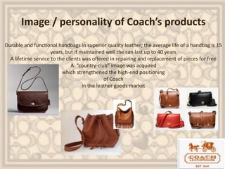 Image / personality of Coach’s products
Durable and functional handbags in superior quality leather; the average life of a handbag is 15
years, but if maintained well the can last up to 40 years
A lifetime service to the clients was offered in repairing and replacement of pieces for free
A “country-club” image was acquired
which strengthened the high-end positioning
of Coach
in the leather goods market
 
